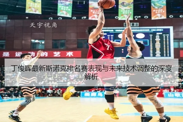 丁俊晖最新斯诺克排名赛表现与未来技术调整的深度解析