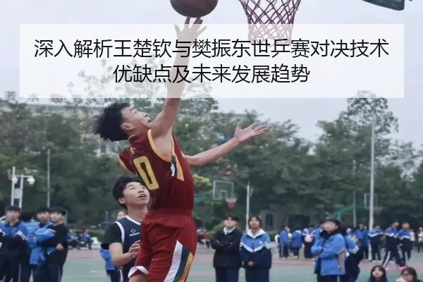 深入解析王楚钦与樊振东世乒赛对决技术优缺点及未来发展趋势